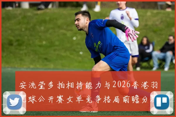 安洗莹多拍相持能力与2026香港羽毛球公开赛女单竞争格局前瞻分析