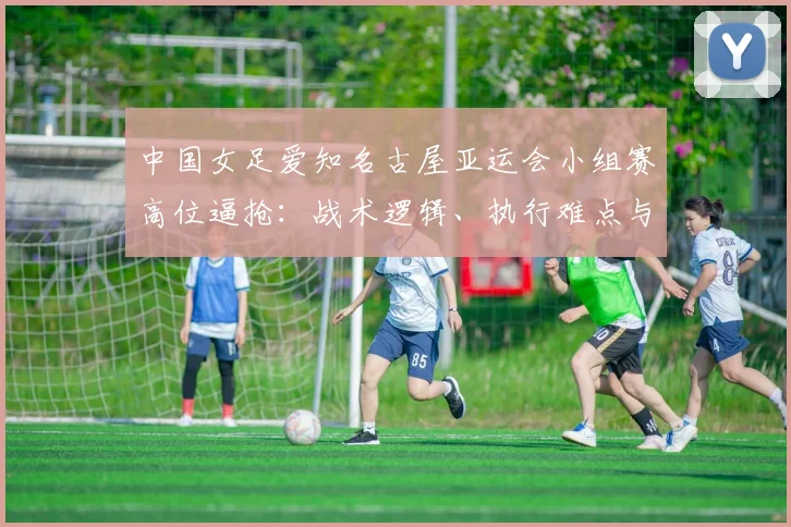 中国女足爱知名古屋亚运会小组赛高位逼抢：战术逻辑、执行难点与轮换风险