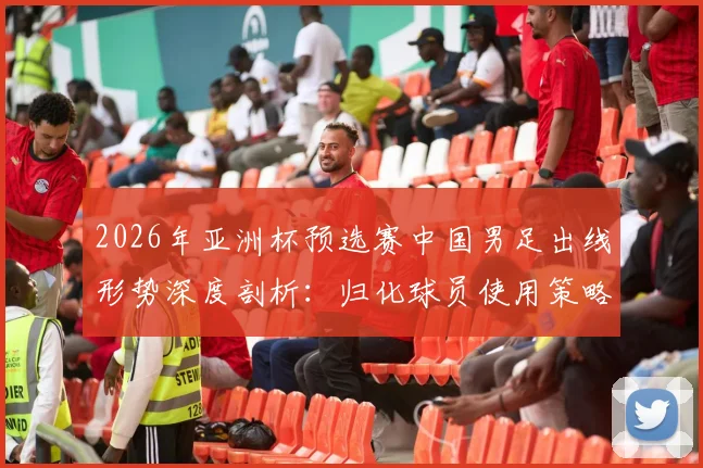2026年亚洲杯预选赛中国男足出线形势深度剖析:归化球员使用策略与战术抉择