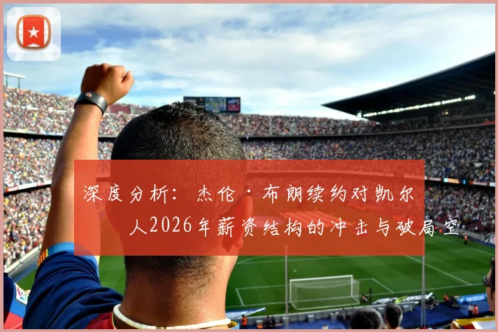 深度分析：杰伦·布朗续约对凯尔特人2026年薪资结构的冲击与破局空间