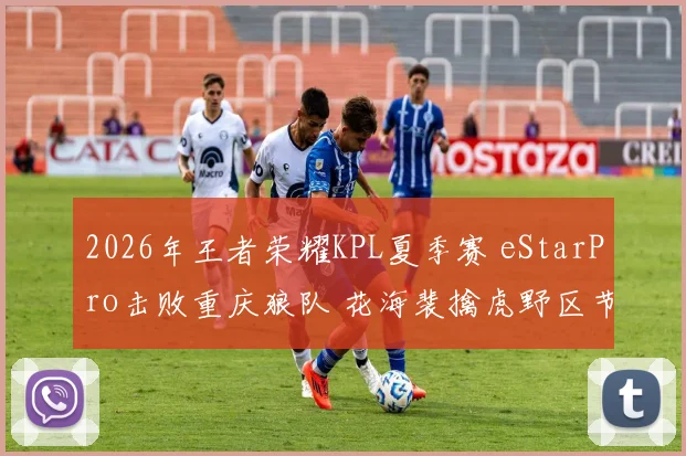 2026年王者荣耀KPL夏季赛 eStarPro击败重庆狼队 花海裴擒虎野区节奏全复盘与战术透视