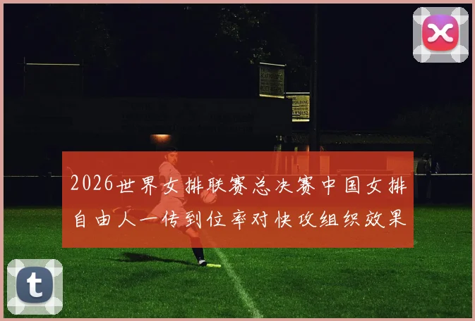 2026世界女排联赛总决赛中国女排自由人一传到位率对快攻组织效果浅析